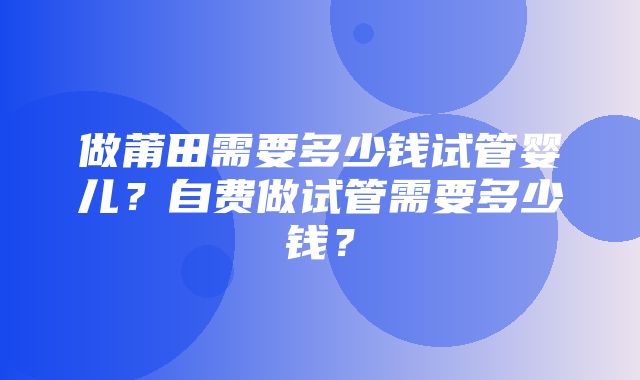 做莆田需要多少钱试管婴儿？自费做试管需要多少钱？