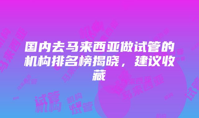 国内去马来西亚做试管的机构排名榜揭晓，建议收藏