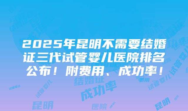 2025年昆明不需要结婚证三代试管婴儿医院排名公布！附费用、成功率！