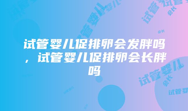 试管婴儿促排卵会发胖吗，试管婴儿促排卵会长胖吗