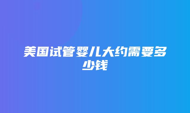 美国试管婴儿大约需要多少钱