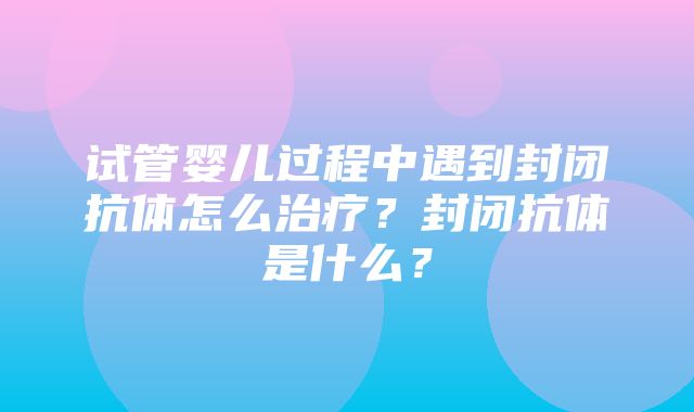 试管婴儿过程中遇到封闭抗体怎么治疗？封闭抗体是什么？