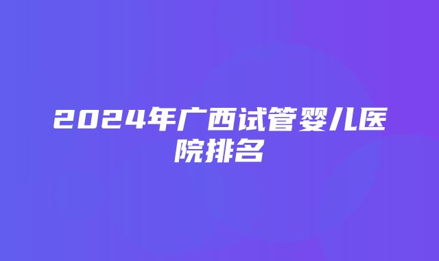 2024年广西试管婴儿医院排名