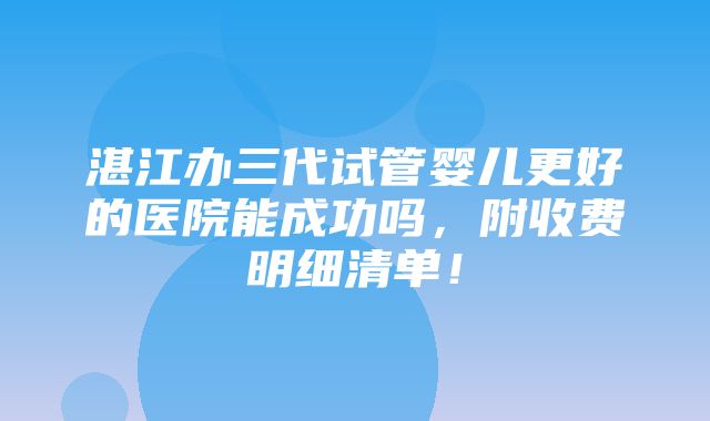 湛江办三代试管婴儿更好的医院能成功吗，附收费明细清单！