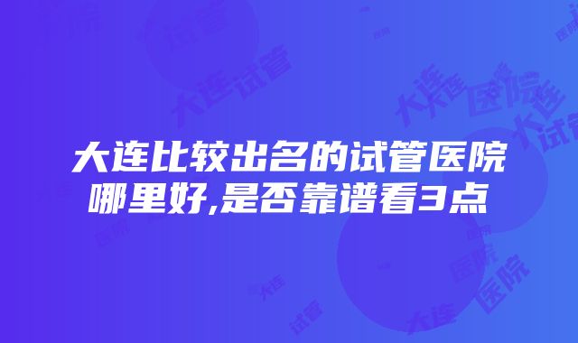 大连比较出名的试管医院哪里好,是否靠谱看3点