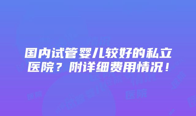 国内试管婴儿较好的私立医院？附详细费用情况！