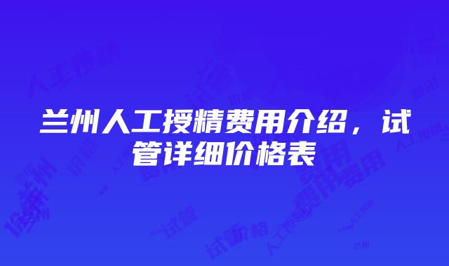 兰州人工授精费用介绍，试管详细价格表