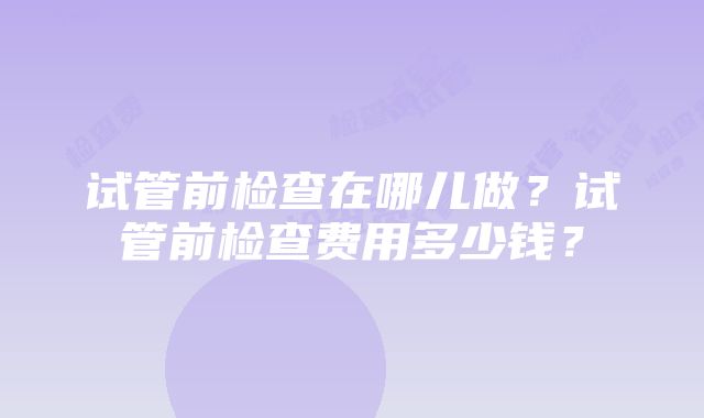 试管前检查在哪儿做？试管前检查费用多少钱？