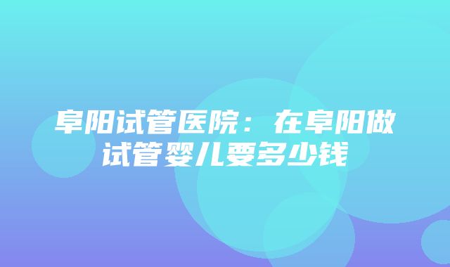 阜阳试管医院：在阜阳做试管婴儿要多少钱