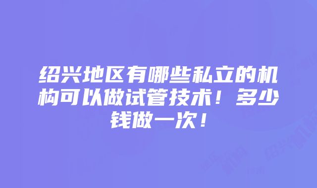 绍兴地区有哪些私立的机构可以做试管技术！多少钱做一次！