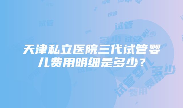 天津私立医院三代试管婴儿费用明细是多少？