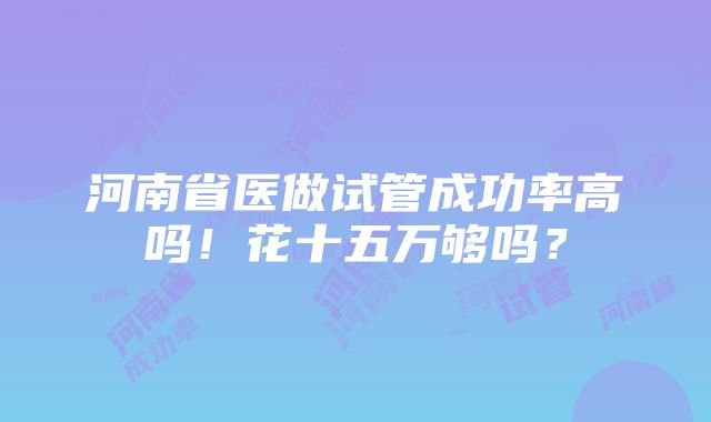 河南省医做试管成功率高吗！花十五万够吗？