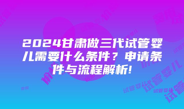 2024甘肃做三代试管婴儿需要什么条件？申请条件与流程解析!