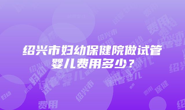 绍兴市妇幼保健院做试管婴儿费用多少？