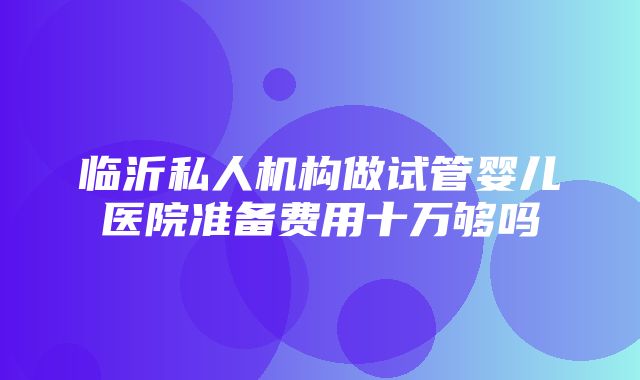 临沂私人机构做试管婴儿医院准备费用十万够吗