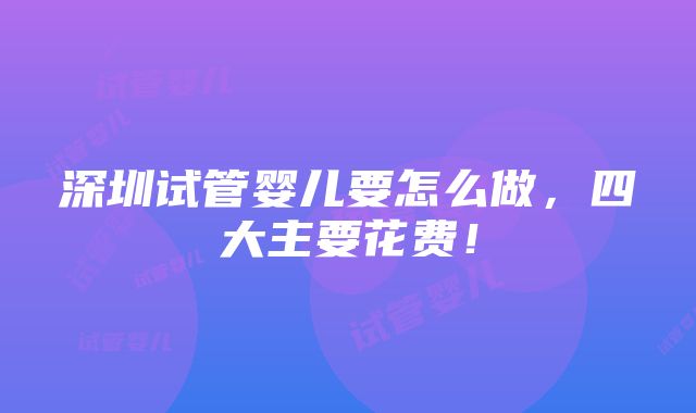 深圳试管婴儿要怎么做，四大主要花费！