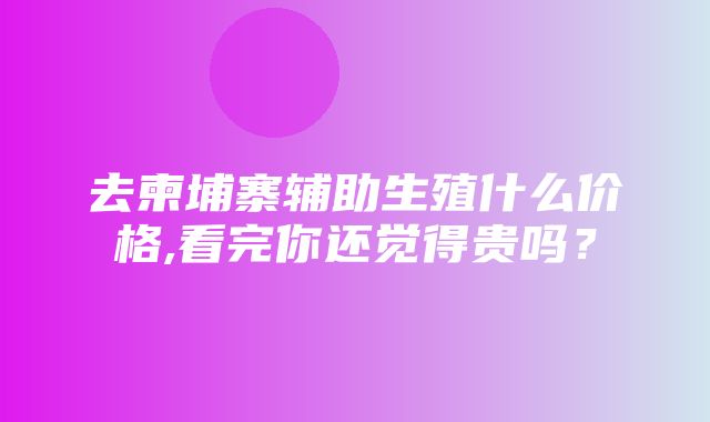 去柬埔寨辅助生殖什么价格,看完你还觉得贵吗？