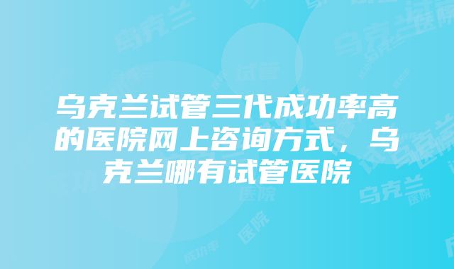 乌克兰试管三代成功率高的医院网上咨询方式，乌克兰哪有试管医院