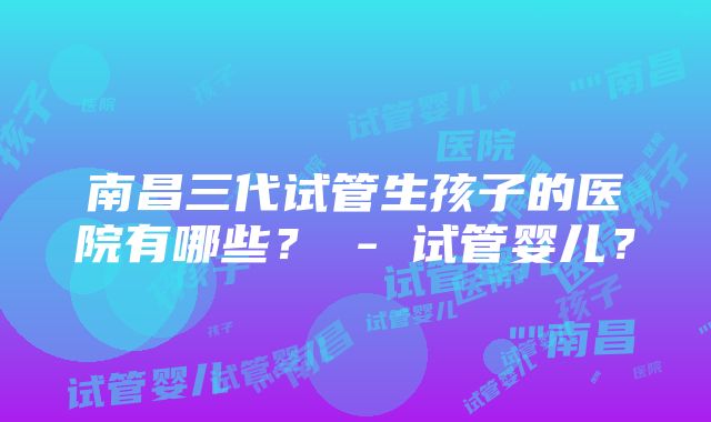 南昌三代试管生孩子的医院有哪些？ - 试管婴儿？