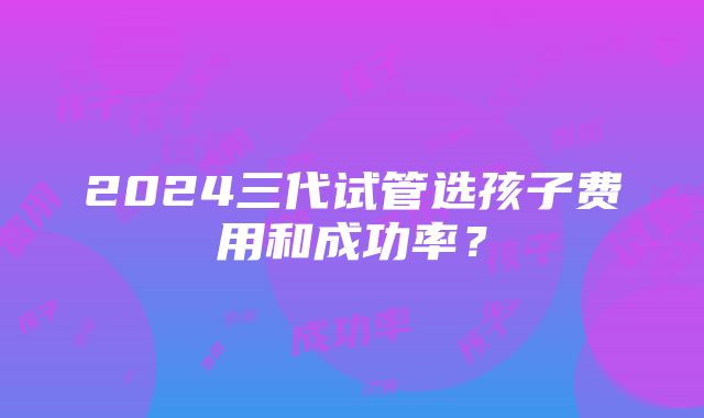 2024三代试管选孩子费用和成功率？