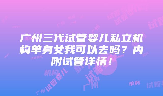 广州三代试管婴儿私立机构单身女我可以去吗？内附试管详情！