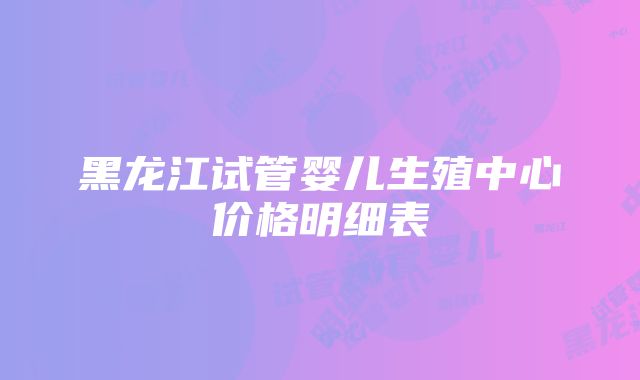 黑龙江试管婴儿生殖中心价格明细表