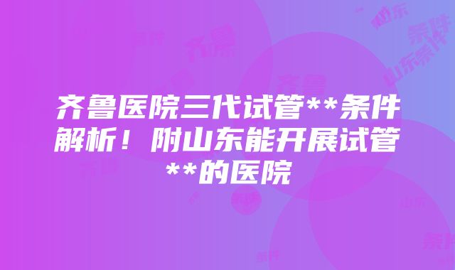 齐鲁医院三代试管**条件解析！附山东能开展试管**的医院