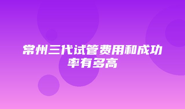 常州三代试管费用和成功率有多高