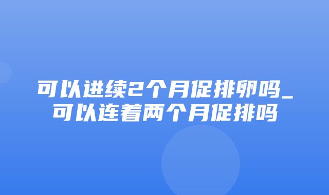 可以进续2个月促排卵吗_可以连着两个月促排吗