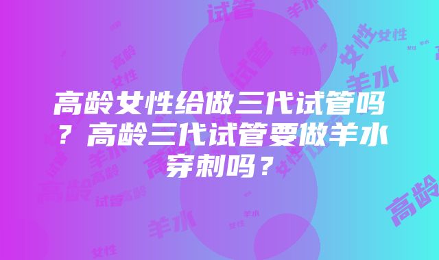 高龄女性给做三代试管吗？高龄三代试管要做羊水穿刺吗？