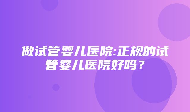 做试管婴儿医院:正规的试管婴儿医院好吗？