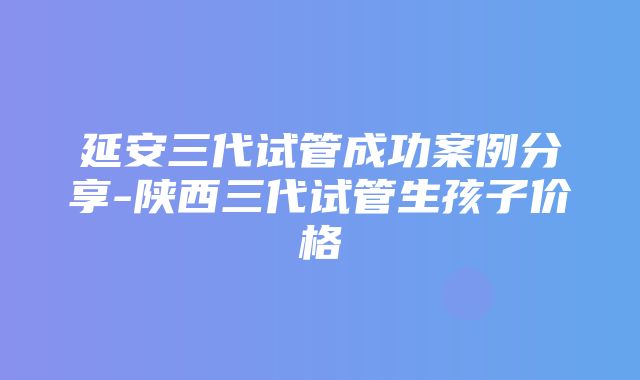 延安三代试管成功案例分享-陕西三代试管生孩子价格