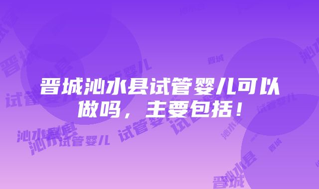 晋城沁水县试管婴儿可以做吗，主要包括！