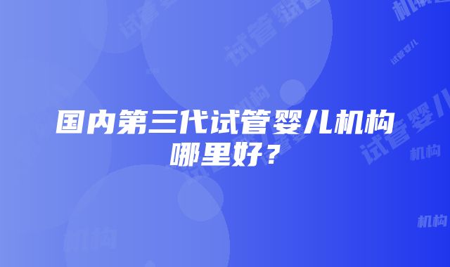 国内第三代试管婴儿机构哪里好？