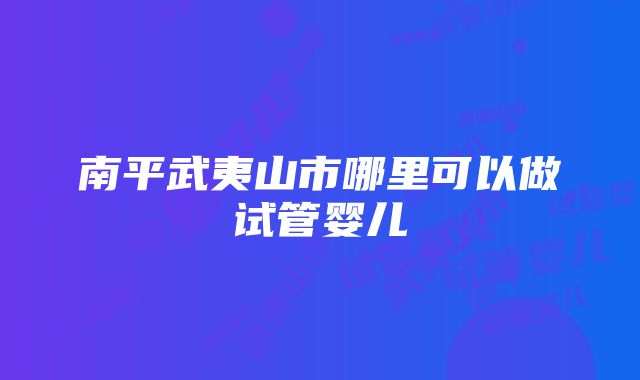 南平武夷山市哪里可以做试管婴儿