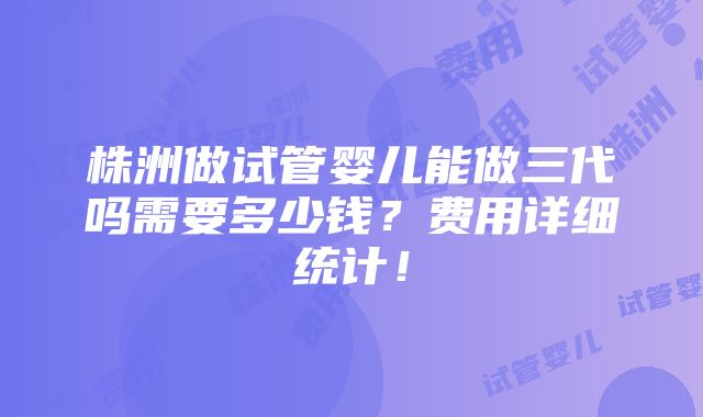 株洲做试管婴儿能做三代吗需要多少钱？费用详细统计！