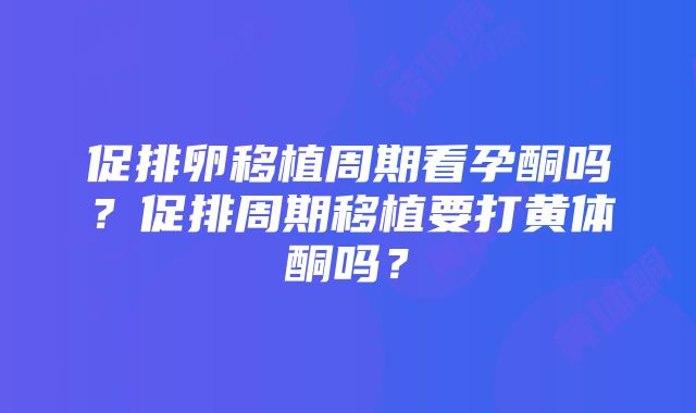 促排卵移植周期看孕酮吗？促排周期移植要打黄体酮吗？