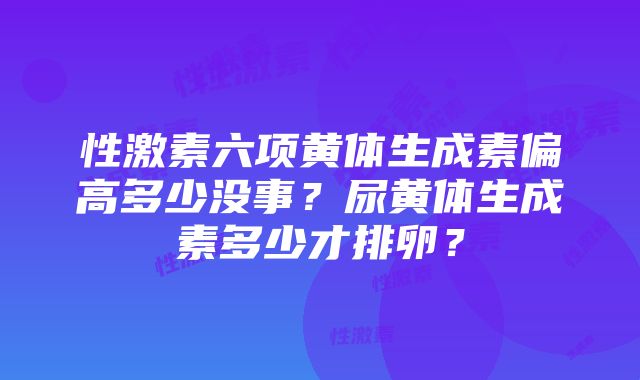 性激素六项黄体生成素偏高多少没事？尿黄体生成素多少才排卵？