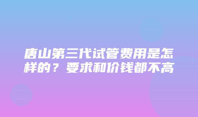 唐山第三代试管费用是怎样的？要求和价钱都不高