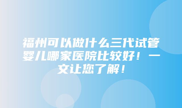 福州可以做什么三代试管婴儿哪家医院比较好！一文让您了解！