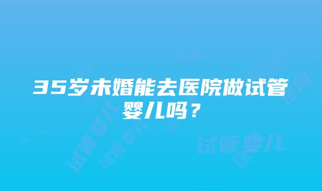 35岁未婚能去医院做试管婴儿吗？