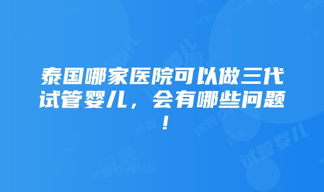 泰国哪家医院可以做三代试管婴儿，会有哪些问题！