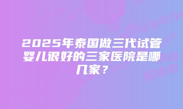 2025年泰国做三代试管婴儿很好的三家医院是哪几家？