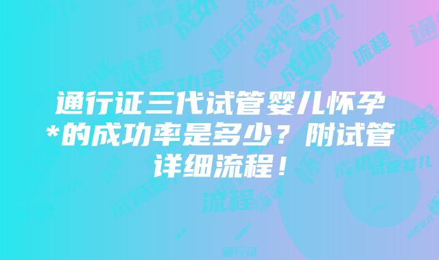 通行证三代试管婴儿怀孕*的成功率是多少？附试管详细流程！