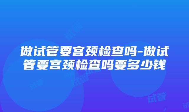 做试管要宫颈检查吗-做试管要宫颈检查吗要多少钱