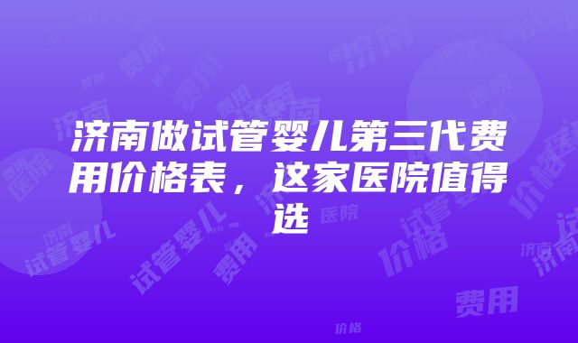 济南做试管婴儿第三代费用价格表，这家医院值得选