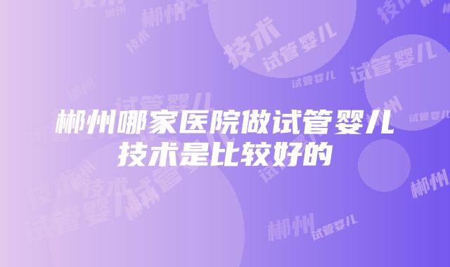 郴州哪家医院做试管婴儿技术是比较好的