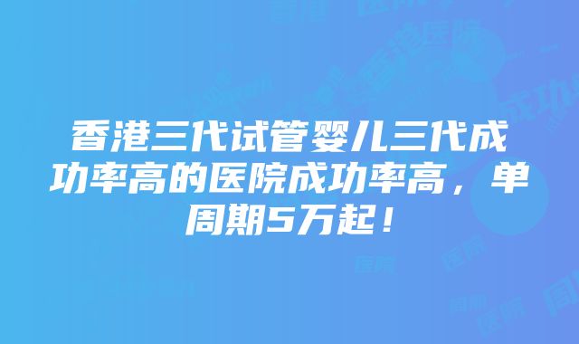 香港三代试管婴儿三代成功率高的医院成功率高，单周期5万起！