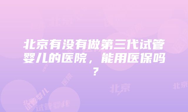 北京有没有做第三代试管婴儿的医院，能用医保吗？