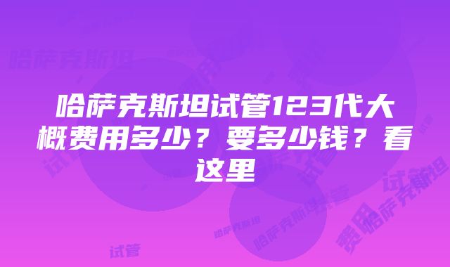 哈萨克斯坦试管123代大概费用多少？要多少钱？看这里